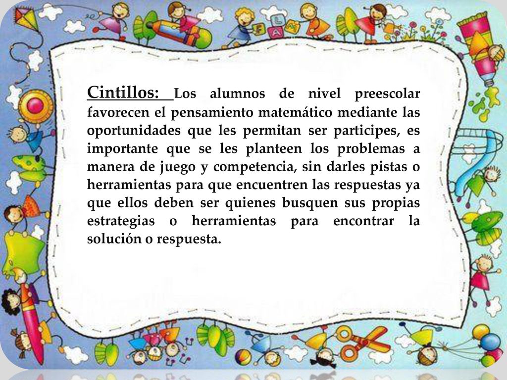 Cintillos: Los alumnos de nivel preescolar favorecen el pensamiento matemático mediante las oportunidades que les permitan ser participes, es importante que se les planteen los problemas a manera de juego y competencia, sin darles pistas o herramientas para que encuentren las respuestas ya que ellos deben ser quienes busquen sus propias estrategias o herramientas para encontrar la solución o respuesta.