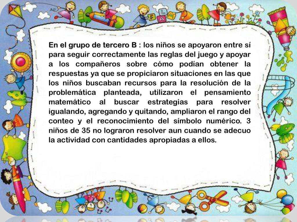 En el grupo de tercero B : los niños se apoyaron entre sí para seguir correctamente las reglas del juego y apoyar a los compañeros sobre cómo podían obtener la respuestas ya que se propiciaron situaciones en las que los niños buscaban recursos para la resolución de la problemática planteada, utilizaron el pensamiento matemático al buscar estrategias para resolver igualando, agregando y quitando, ampliaron el rango del conteo y el reconocimiento del símbolo numérico. 3 niños de 35 no lograron resolver aun cuando se adecuo la actividad con cantidades apropiadas a ellos.