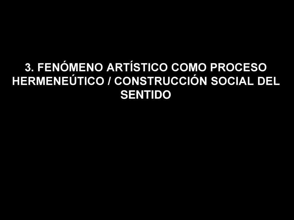 3. FENÓMENO ARTÍSTICO COMO PROCESO HERMENEÚTICO / CONSTRUCCIÓN SOCIAL DEL SENTIDO