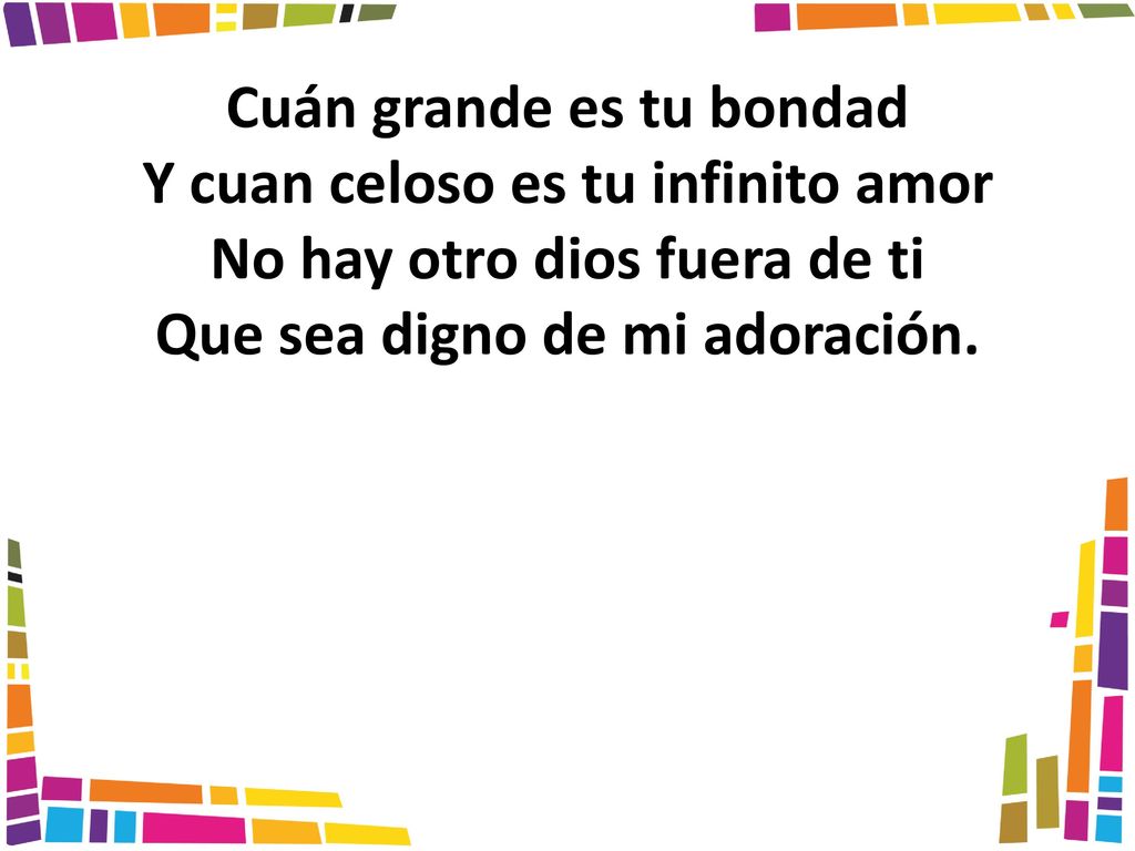 Cuán grande es tu bondad Y cuan celoso es tu infinito amor No hay otro dios fuera de ti Que sea digno de mi adoración.