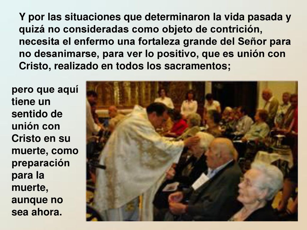 Y por las situaciones que determinaron la vida pasada y quizá no consideradas como objeto de contrición, necesita el enfermo una fortaleza grande del Señor para no desanimarse, para ver lo positivo, que es unión con Cristo, realizado en todos los sacramentos;