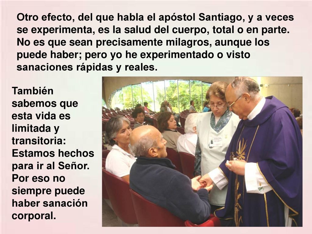 Otro efecto, del que habla el apóstol Santiago, y a veces se experimenta, es la salud del cuerpo, total o en parte. No es que sean precisamente milagros, aunque los puede haber; pero yo he experimentado o visto sanaciones rápidas y reales.