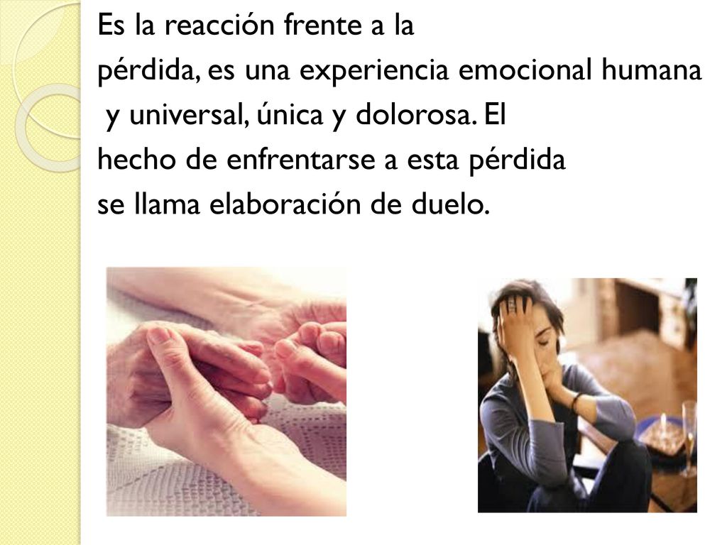 Es la reacción frente a la pérdida, es una experiencia emocional humana y universal, única y dolorosa. El hecho de enfrentarse a esta pérdida se llama elaboración de duelo.