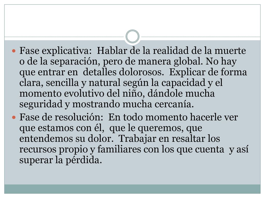 Fase explicativa: Hablar de la realidad de la muerte o de la separación, pero de manera global. No hay que entrar en detalles dolorosos. Explicar de forma clara, sencilla y natural según la capacidad y el momento evolutivo del niño, dándole mucha seguridad y mostrando mucha cercanía.