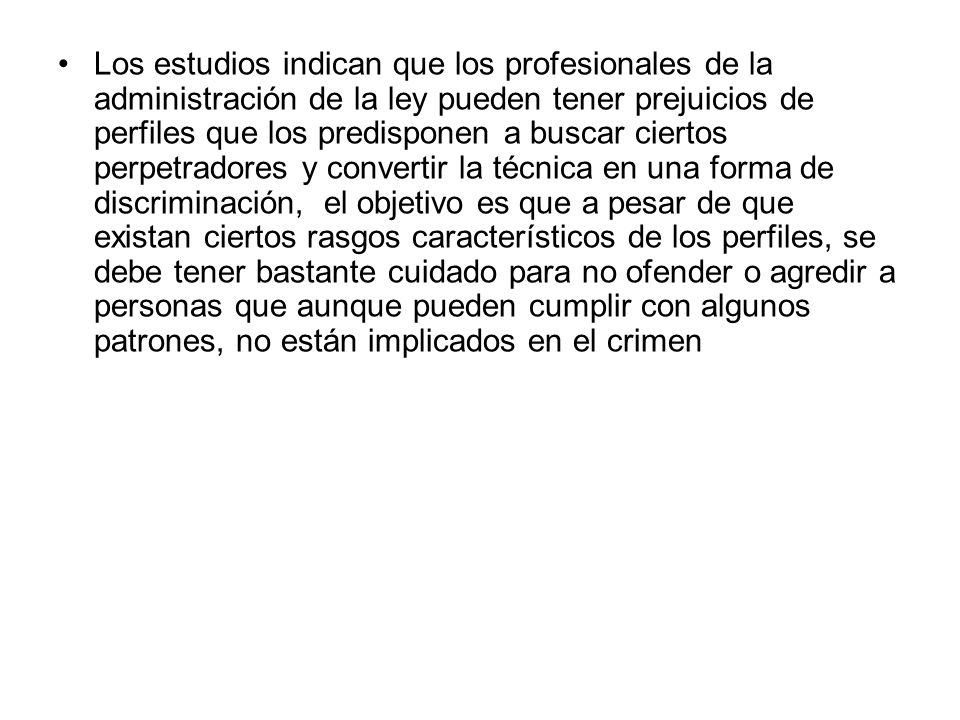 Los estudios indican que los profesionales de la administración de la ley pueden tener prejuicios de perfiles que los predisponen a buscar ciertos perpetradores y convertir la técnica en una forma de discriminación, el objetivo es que a pesar de que existan ciertos rasgos característicos de los perfiles, se debe tener bastante cuidado para no ofender o agredir a personas que aunque pueden cumplir con algunos patrones, no están implicados en el crimen