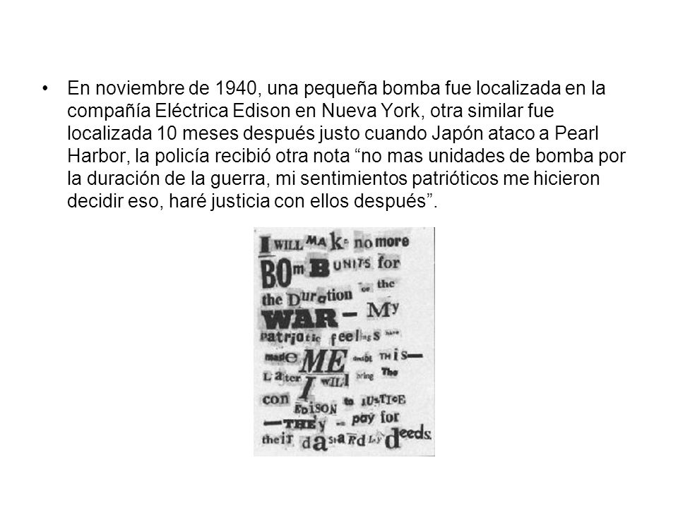 En noviembre de 1940, una pequeña bomba fue localizada en la compañía Eléctrica Edison en Nueva York, otra similar fue localizada 10 meses después justo cuando Japón ataco a Pearl Harbor, la policía recibió otra nota no mas unidades de bomba por la duración de la guerra, mi sentimientos patrióticos me hicieron decidir eso, haré justicia con ellos después .
