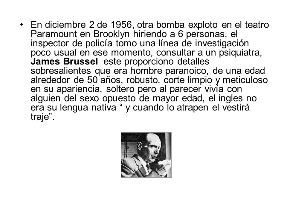 En diciembre 2 de 1956, otra bomba exploto en el teatro Paramount en Brooklyn hiriendo a 6 personas, el inspector de policía tomo una línea de investigación poco usual en ese momento, consultar a un psiquiatra, James Brussel este proporciono detalles sobresalientes que era hombre paranoico, de una edad alrededor de 50 años, robusto, corte limpio y meticuloso en su apariencia, soltero pero al parecer vivía con alguien del sexo opuesto de mayor edad, el ingles no era su lengua nativa y cuando lo atrapen el vestirá traje .