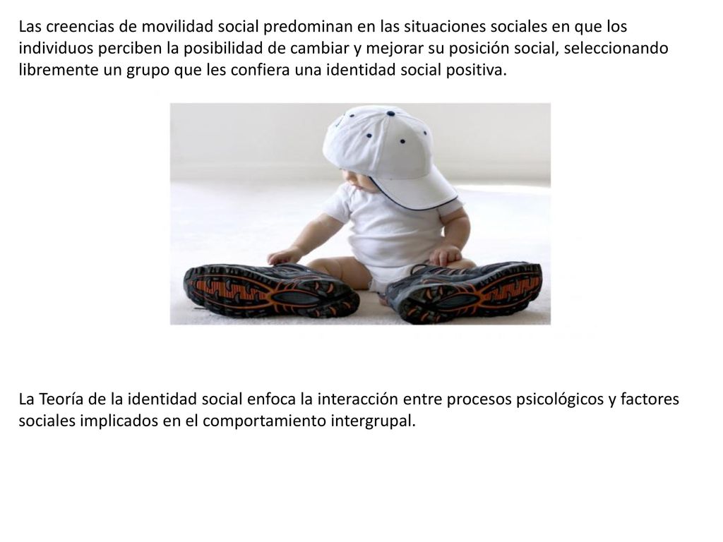 Las creencias de movilidad social predominan en las situaciones sociales en que los individuos perciben la posibilidad de cambiar y mejorar su posición social, seleccionando libremente un grupo que les confiera una identidad social positiva.