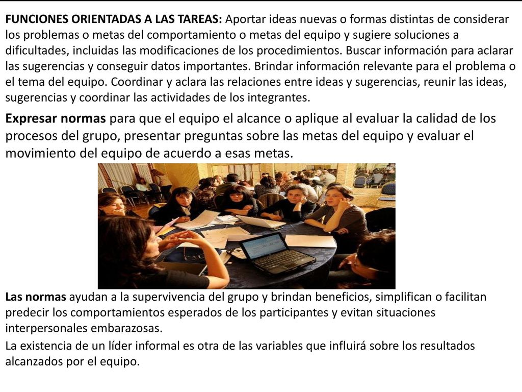 FUNCIONES ORIENTADAS A LAS TAREAS: Aportar ideas nuevas o formas distintas de considerar los problemas o metas del comportamiento o metas del equipo y sugiere soluciones a dificultades, incluidas las modificaciones de los procedimientos. Buscar información para aclarar las sugerencias y conseguir datos importantes. Brindar información relevante para el problema o el tema del equipo. Coordinar y aclara las relaciones entre ideas y sugerencias, reunir las ideas, sugerencias y coordinar las actividades de los integrantes.