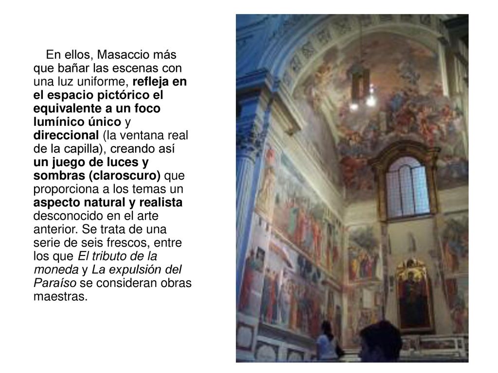 En ellos, Masaccio más que bañar las escenas con una luz uniforme, refleja en el espacio pictórico el equivalente a un foco lumínico único y direccional (la ventana real de la capilla), creando así un juego de luces y sombras (claroscuro) que proporciona a los temas un aspecto natural y realista desconocido en el arte anterior.
