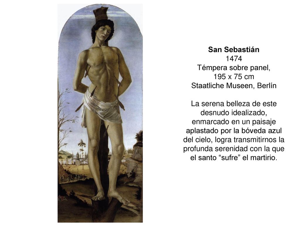 San Sebastián 1474 Témpera sobre panel, 195 x 75 cm Staatliche Museen, Berlín La serena belleza de este desnudo idealizado, enmarcado en un paisaje aplastado por la bóveda azul del cielo, logra transmitirnos la profunda serenidad con la que el santo sufre el martirio.