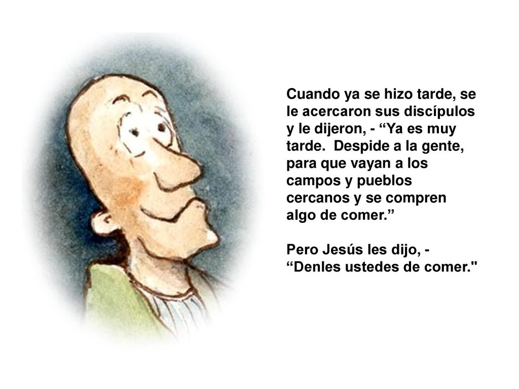 Cuando ya se hizo tarde, se le acercaron sus discípulos y le dijeron, - Ya es muy tarde. Despide a la gente, para que vayan a los campos y pueblos cercanos y se compren algo de comer.