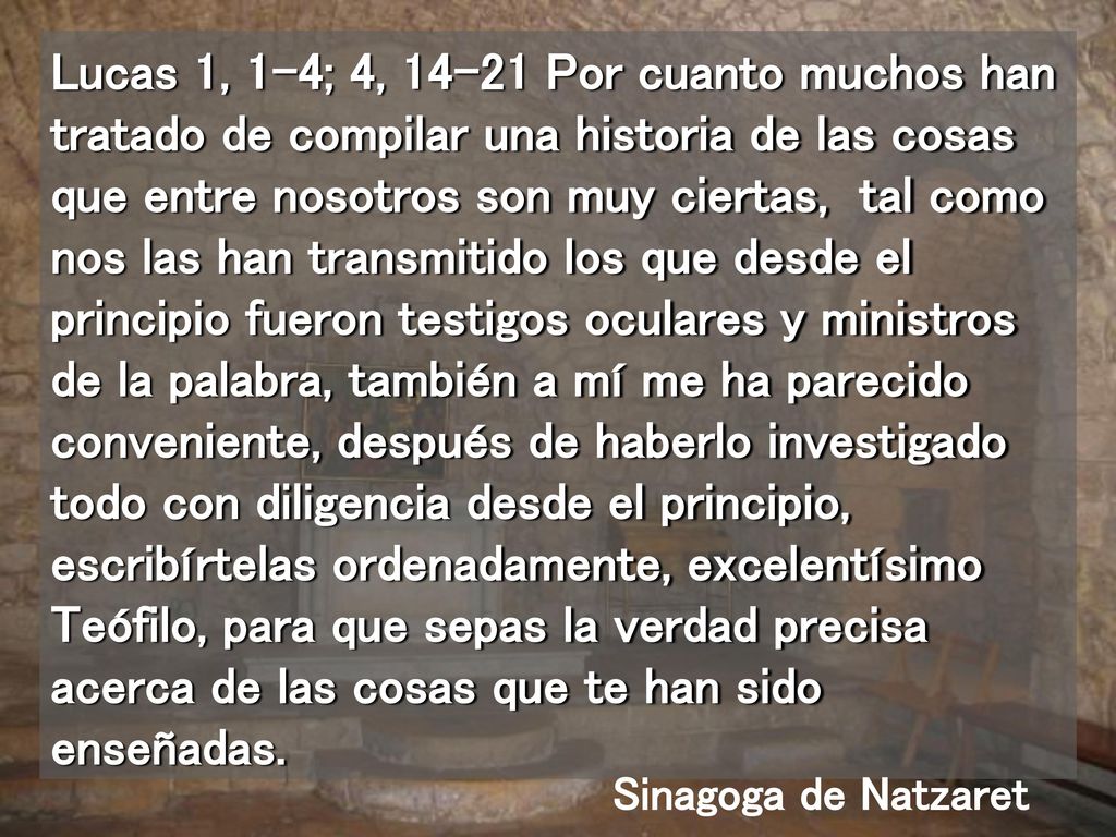 Lucas 1, 1-4; 4, Por cuanto muchos han tratado de compilar una historia de las cosas que entre nosotros son muy ciertas, tal como nos las han transmitido los que desde el principio fueron testigos oculares y ministros de la palabra, también a mí me ha parecido conveniente, después de haberlo investigado todo con diligencia desde el principio, escribírtelas ordenadamente, excelentísimo Teófilo, para que sepas la verdad precisa acerca de las cosas que te han sido enseñadas.