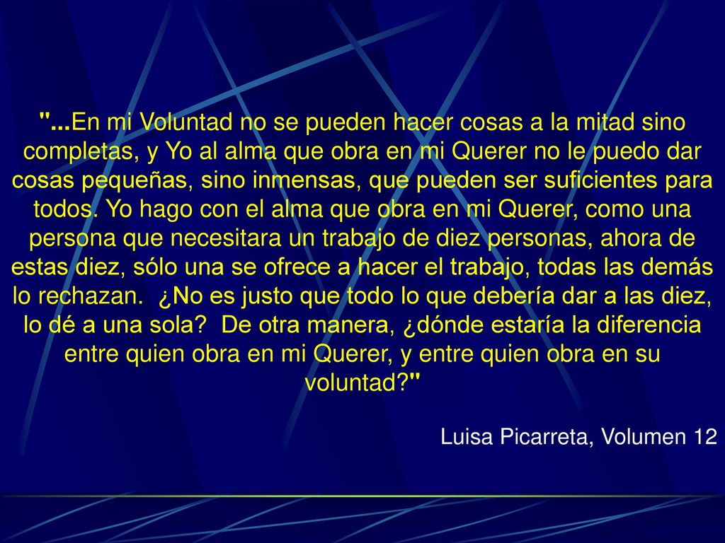 ...En mi Voluntad no se pueden hacer cosas a la mitad sino completas, y Yo al alma que obra en mi Querer no le puedo dar cosas pequeñas, sino inmensas, que pueden ser suficientes para todos. Yo hago con el alma que obra en mi Querer, como una persona que necesitara un trabajo de diez personas, ahora de estas diez, sólo una se ofrece a hacer el trabajo, todas las demás lo rechazan. ¿No es justo que todo lo que debería dar a las diez, lo dé a una sola De otra manera, ¿dónde estaría la diferencia entre quien obra en mi Querer, y entre quien obra en su voluntad