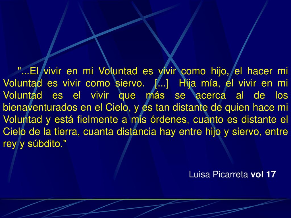 ...El vivir en mi Voluntad es vivir como hijo, el hacer mi Voluntad es vivir como siervo. [...] Hija mía, el vivir en mi Voluntad es el vivir que más se acerca al de los bienaventurados en el Cielo, y es tan distante de quien hace mi Voluntad y está fielmente a mis órdenes, cuanto es distante el Cielo de la tierra, cuanta distancia hay entre hijo y siervo, entre rey y súbdito.