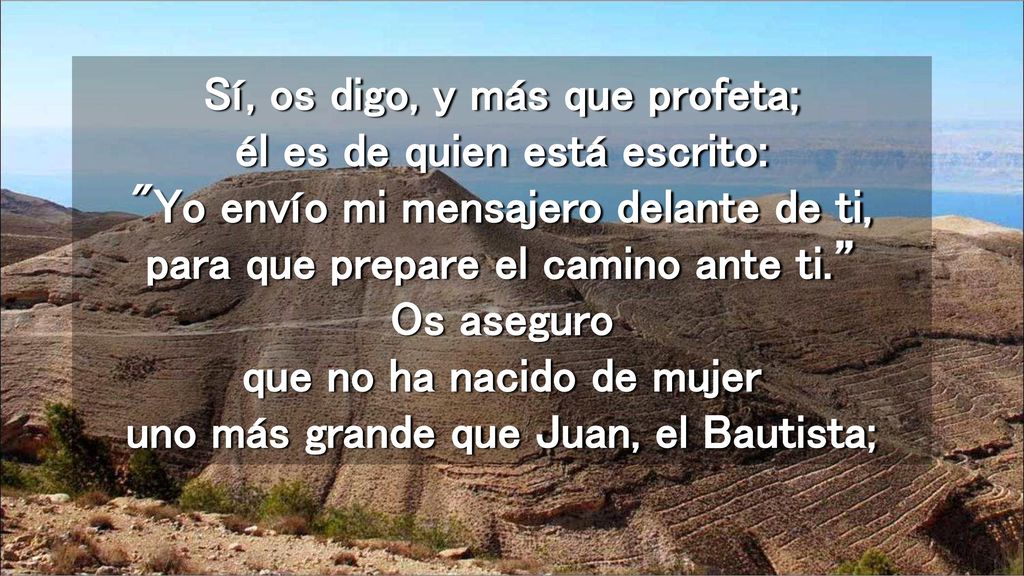 Sí, os digo, y más que profeta; él es de quien está escrito: Yo envío mi mensajero delante de ti, para que prepare el camino ante ti. Os aseguro que no ha nacido de mujer uno más grande que Juan, el Bautista;