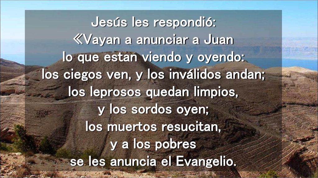 Jesús les respondió: «Vayan a anunciar a Juan lo que estan viendo y oyendo: los ciegos ven, y los inválidos andan; los leprosos quedan limpios, y los sordos oyen; los muertos resucitan, y a los pobres se les anuncia el Evangelio.