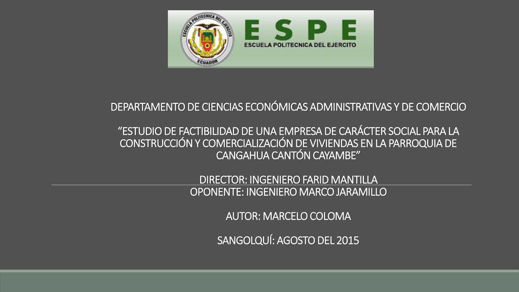 DEPARTAMENTO DE CIENCIAS ECONÓMICAS ADMINISTRATIVAS Y DE COMERCIO ESTUDIO DE FACTIBILIDAD DE UNA EMPRESA DE CARÁCTER SOCIAL PARA LA CONSTRUCCIÓN Y COMERCIALIZACIÓN DE VIVIENDAS EN LA PARROQUIA DE CANGAHUA CANTÓN CAYAMBE DIRECTOR: INGENIERO FARID MANTILLA OPONENTE: INGENIERO MARCO JARAMILLO AUTOR: MARCELO COLOMA SANGOLQUÍ: AGOSTO DEL 2015