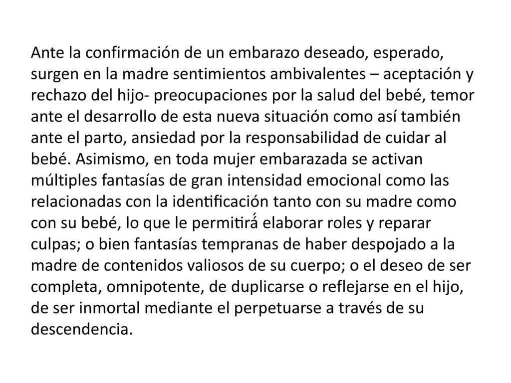 Ante la confirmación de un embarazo deseado, esperado, surgen en la madre sentimientos ambivalentes – aceptación y rechazo del hijo- preocupaciones por la salud del bebé, temor ante el desarrollo de esta nueva situación como así también ante el parto, ansiedad por la responsabilidad de cuidar al bebé.