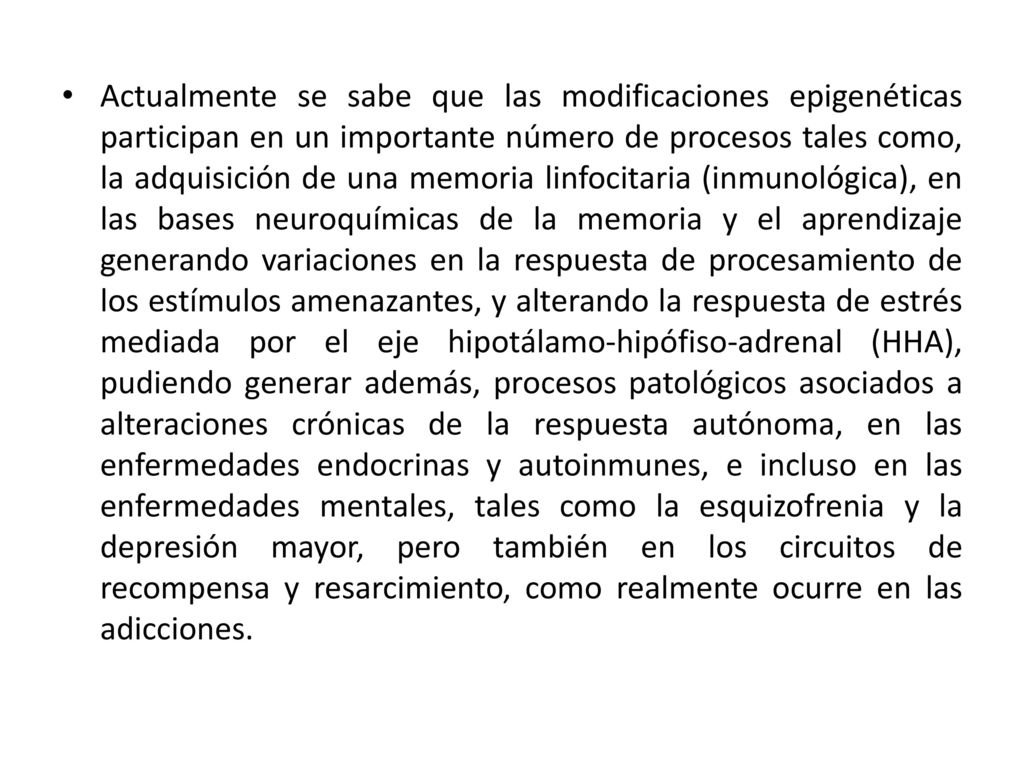 Actualmente se sabe que las modificaciones epigenéticas participan en un importante número de procesos tales como, la adquisición de una memoria linfocitaria (inmunológica), en las bases neuroquímicas de la memoria y el aprendizaje generando variaciones en la respuesta de procesamiento de los estímulos amenazantes, y alterando la respuesta de estrés mediada por el eje hipotálamo-hipófiso-adrenal (HHA), pudiendo generar además, procesos patológicos asociados a alteraciones crónicas de la respuesta autónoma, en las enfermedades endocrinas y autoinmunes, e incluso en las enfermedades mentales, tales como la esquizofrenia y la depresión mayor, pero también en los circuitos de recompensa y resarcimiento, como realmente ocurre en las adicciones.