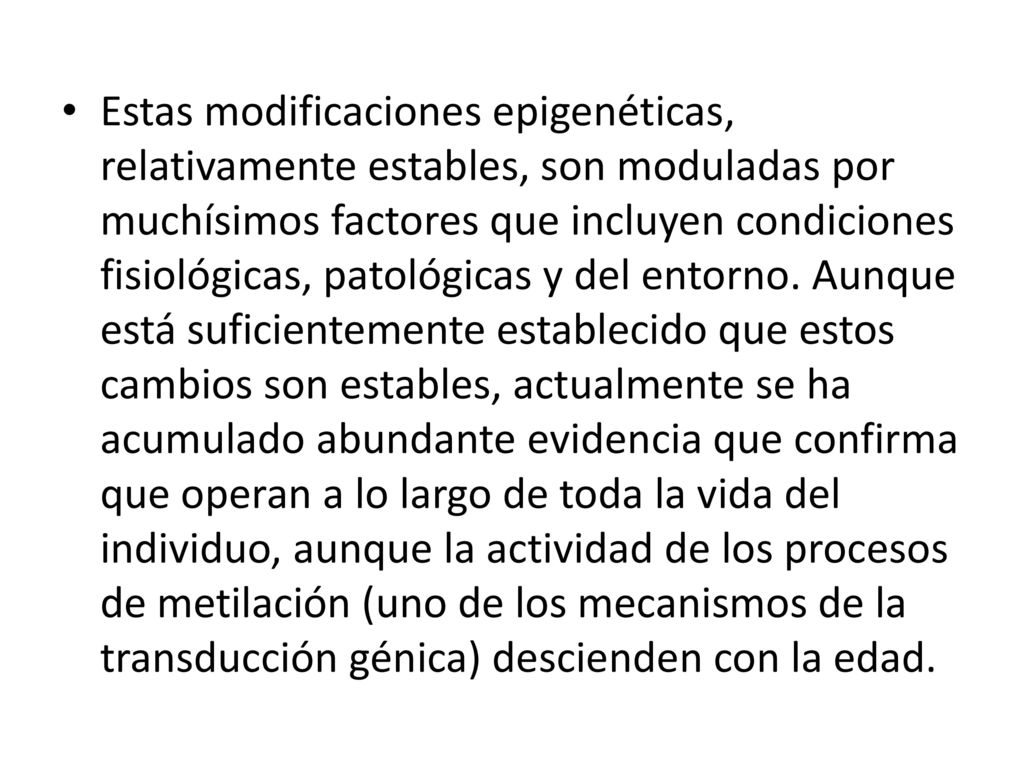 Estas modificaciones epigenéticas, relativamente estables, son moduladas por muchísimos factores que incluyen condiciones fisiológicas, patológicas y del entorno.