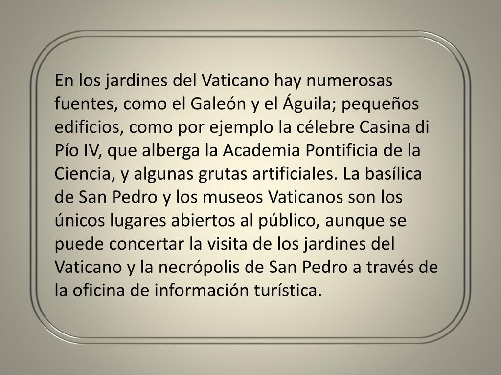 En los jardines del Vaticano hay numerosas fuentes, como el Galeón y el Águila; pequeños edificios, como por ejemplo la célebre Casina di Pío IV, que alberga la Academia Pontificia de la Ciencia, y algunas grutas artificiales.