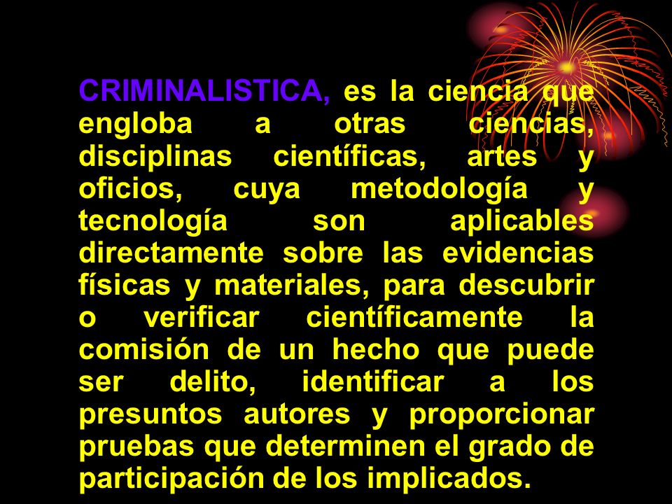 CRIMINALISTICA, es la ciencia que engloba a otras ciencias, disciplinas científicas, artes y oficios, cuya metodología y tecnología son aplicables directamente sobre las evidencias físicas y materiales, para descubrir o verificar científicamente la comisión de un hecho que puede ser delito, identificar a los presuntos autores y proporcionar pruebas que determinen el grado de participación de los implicados.