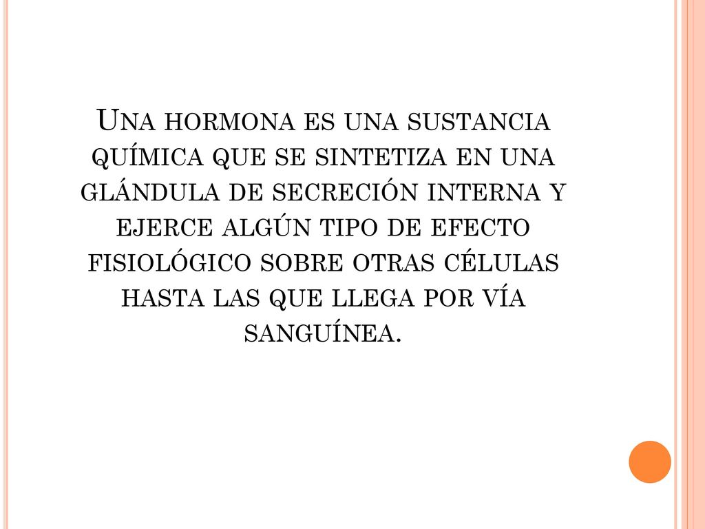 Una hormona es una sustancia química que se sintetiza en una glándula de secreción interna y ejerce algún tipo de efecto fisiológico sobre otras células hasta las que llega por vía sanguínea.