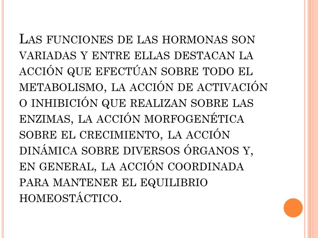 Las funciones de las hormonas son variadas y entre ellas destacan la acción que efectúan sobre todo el metabolismo, la acción de activación o inhibición que realizan sobre las enzimas, la acción morfogenética sobre el crecimiento, la acción dinámica sobre diversos órganos y, en general, la acción coordinada para mantener el equilibrio homeostáctico.