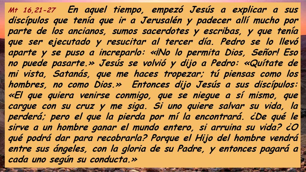 Mt 16,21-27 En aquel tiempo, empezó Jesús a explicar a sus discípulos que tenía que ir a Jerusalén y padecer allí mucho por parte de los ancianos, sumos sacerdotes y escribas, y que tenía que ser ejecutado y resucitar al tercer día.