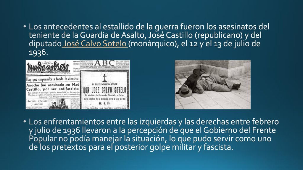 Los antecedentes al estallido de la guerra fueron los asesinatos del teniente de la Guardia de Asalto, José Castillo (republicano) y del diputado José Calvo Sotelo (monárquico), el 12 y el 13 de julio de 1936.