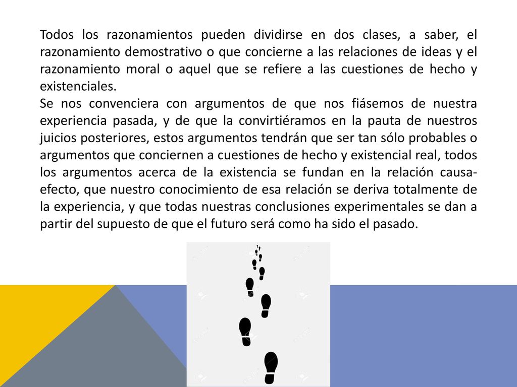 Todos los razonamientos pueden dividirse en dos clases, a saber, el razonamiento demostrativo o que concierne a las relaciones de ideas y el razonamiento moral o aquel que se refiere a las cuestiones de hecho y existenciales.