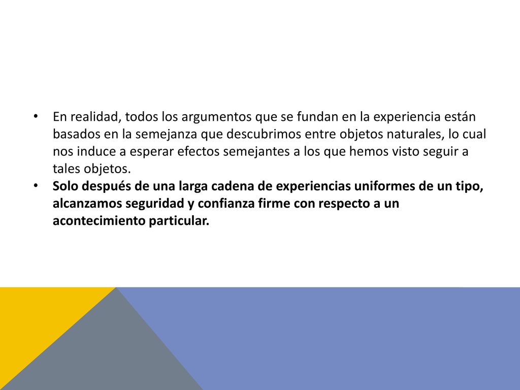 En realidad, todos los argumentos que se fundan en la experiencia están basados en la semejanza que descubrimos entre objetos naturales, lo cual nos induce a esperar efectos semejantes a los que hemos visto seguir a tales objetos.