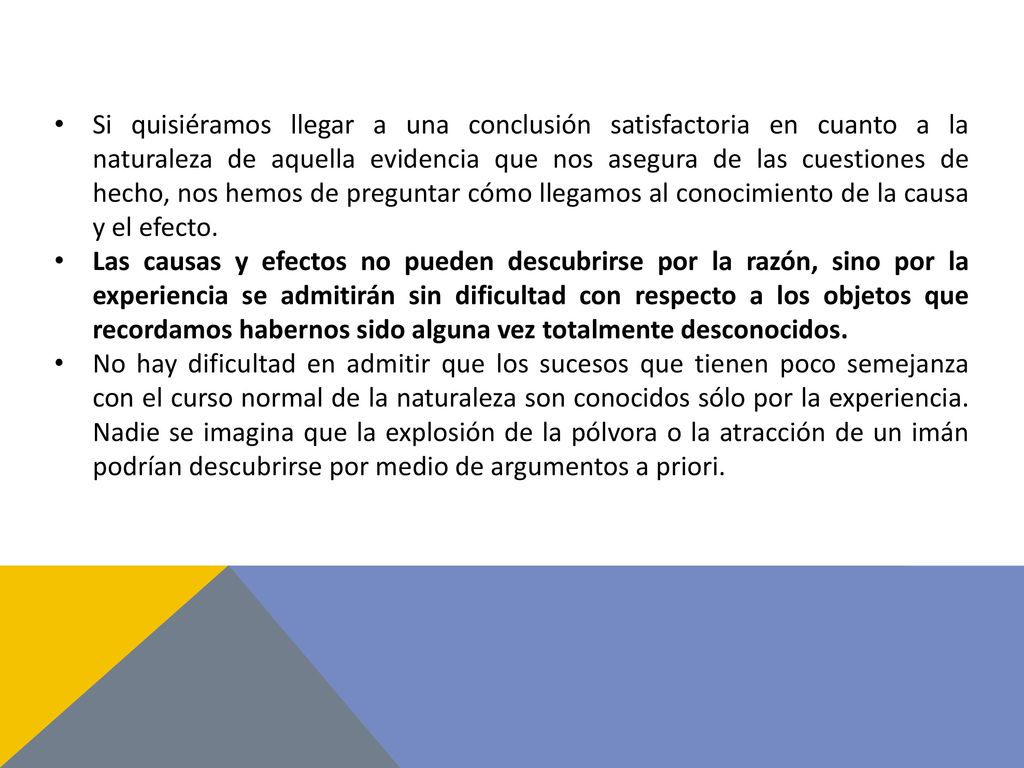 Si quisiéramos llegar a una conclusión satisfactoria en cuanto a la naturaleza de aquella evidencia que nos asegura de las cuestiones de hecho, nos hemos de preguntar cómo llegamos al conocimiento de la causa y el efecto.