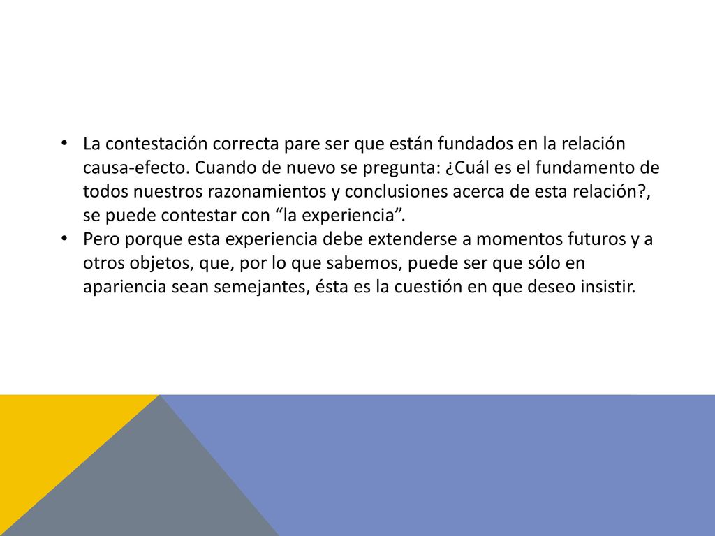 La contestación correcta pare ser que están fundados en la relación causa-efecto. Cuando de nuevo se pregunta: ¿Cuál es el fundamento de todos nuestros razonamientos y conclusiones acerca de esta relación , se puede contestar con la experiencia .