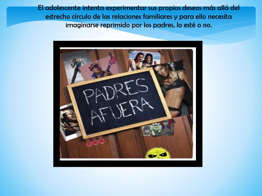 El adolescente intenta experimentar sus propios deseos más allá del estrecho círculo de las relaciones familiares y para ello necesita imaginarse reprimido por los padres, lo esté o no.