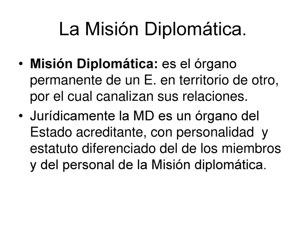 La Misión Diplomática. Misión Diplomática: es el órgano permanente de un E. en territorio de otro, por el cual canalizan sus relaciones.