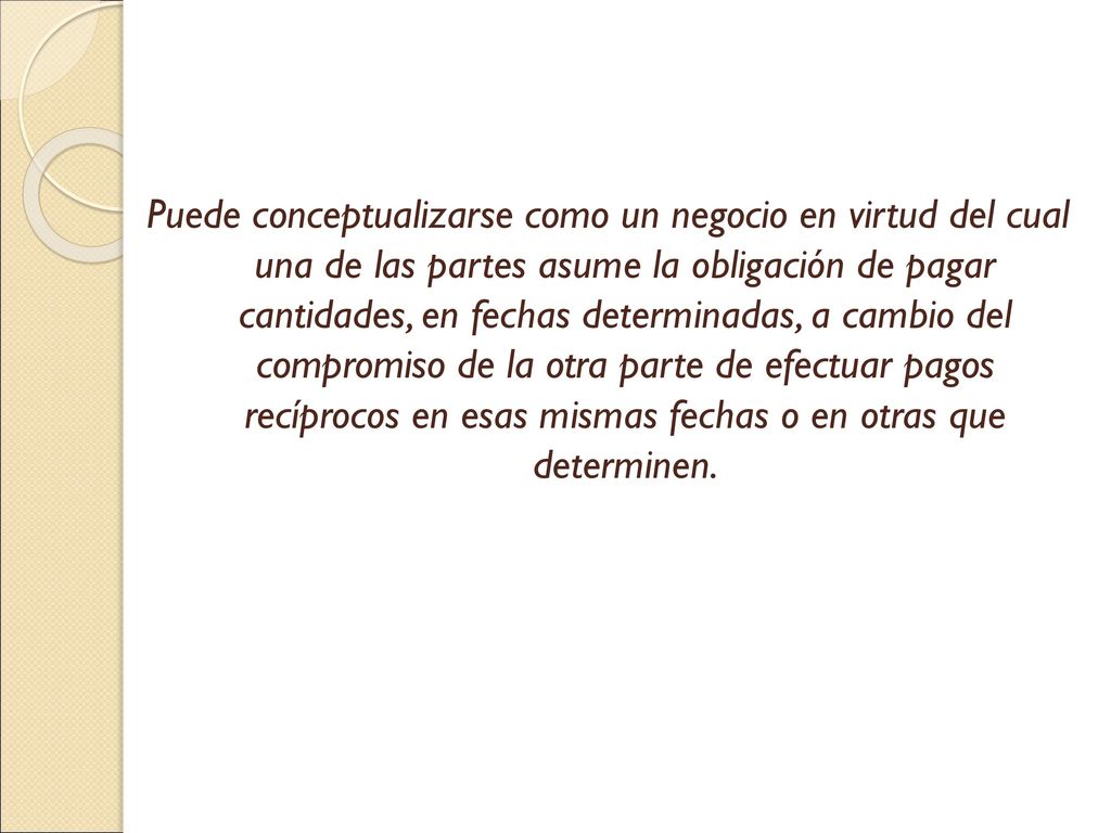 Puede conceptualizarse como un negocio en virtud del cual una de las partes asume la obligación de pagar cantidades, en fechas determinadas, a cambio del compromiso de la otra parte de efectuar pagos recíprocos en esas mismas fechas o en otras que determinen.