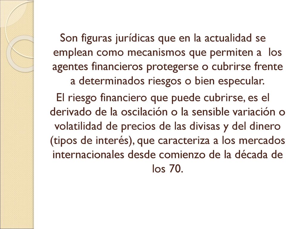 Son figuras jurídicas que en la actualidad se emplean como mecanismos que permiten a los agentes financieros protegerse o cubrirse frente a determinados riesgos o bien especular.