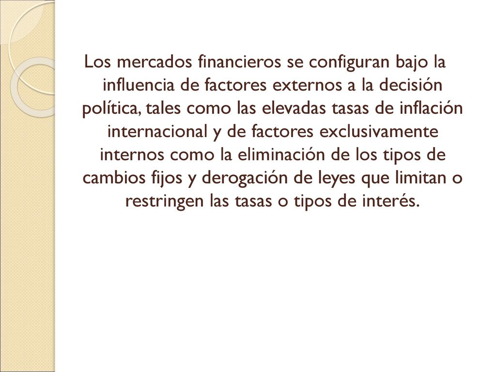 Los mercados financieros se configuran bajo la influencia de factores externos a la decisión política, tales como las elevadas tasas de inflación internacional y de factores exclusivamente internos como la eliminación de los tipos de cambios fijos y derogación de leyes que limitan o restringen las tasas o tipos de interés.