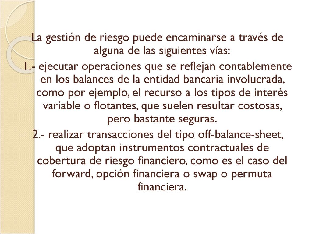 La gestión de riesgo puede encaminarse a través de alguna de las siguientes vías: 1.- ejecutar operaciones que se reflejan contablemente en los balances de la entidad bancaria involucrada, como por ejemplo, el recurso a los tipos de interés variable o flotantes, que suelen resultar costosas, pero bastante seguras.