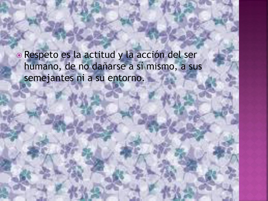Respeto es la actitud y la acción del ser humano, de no dañarse a sí mismo, a sus semejantes ni a su entorno.
