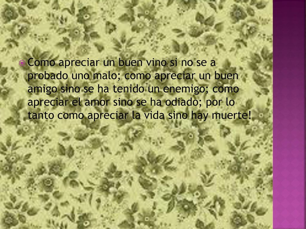 Como apreciar un buen vino si no se a probado uno malo; como apreciar un buen amigo sino se ha tenido un enemigo; como apreciar el amor sino se ha odiado; por lo tanto como apreciar la vida sino hay muerte!