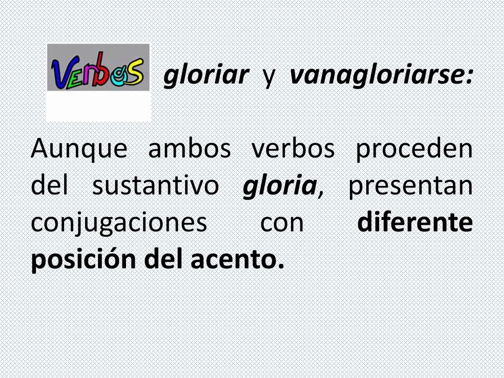 gloriar y vanagloriarse: Aunque ambos verbos proceden del sustantivo gloria, presentan conjugaciones con diferente posición del acento.
