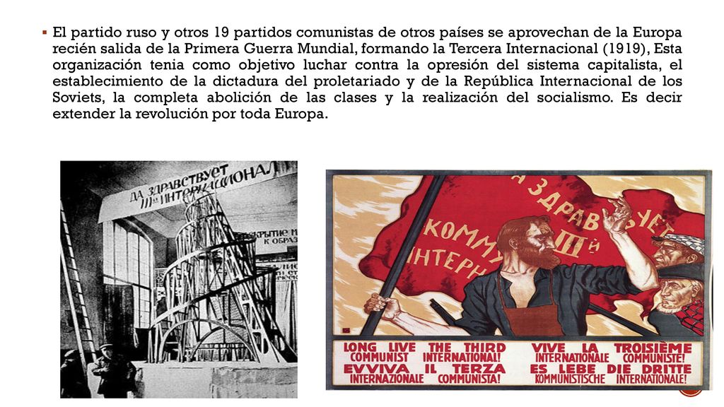 El partido ruso y otros 19 partidos comunistas de otros países se aprovechan de la Europa recién salida de la Primera Guerra Mundial, formando la Tercera Internacional (1919), Esta organización tenia como objetivo luchar contra la opresión del sistema capitalista, el establecimiento de la dictadura del proletariado y de la República Internacional de los Soviets, la completa abolición de las clases y la realización del socialismo.