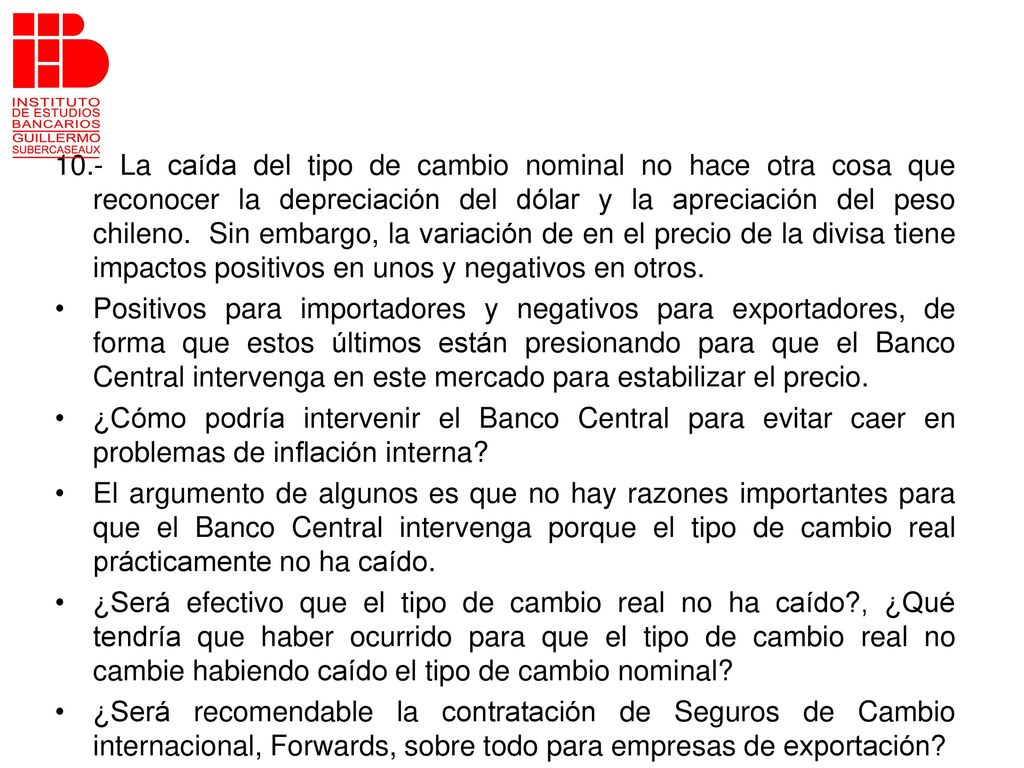10.- La caída del tipo de cambio nominal no hace otra cosa que reconocer la depreciación del dólar y la apreciación del peso chileno. Sin embargo, la variación de en el precio de la divisa tiene impactos positivos en unos y negativos en otros.