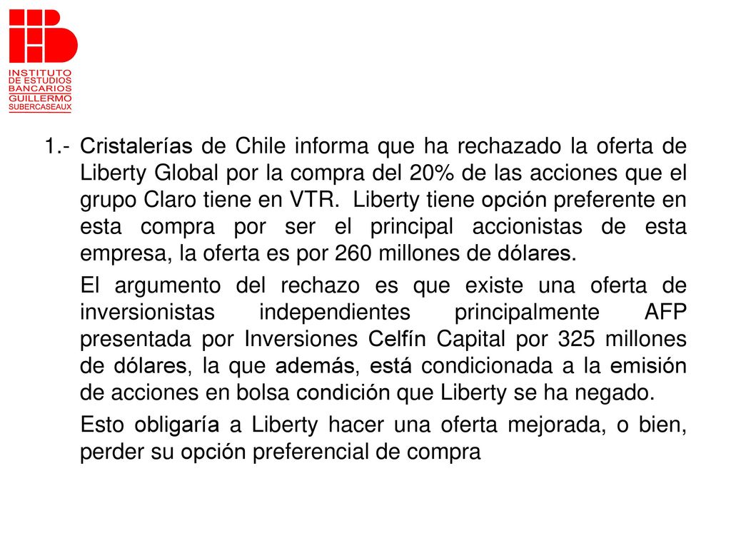 1.- Cristalerías de Chile informa que ha rechazado la oferta de Liberty Global por la compra del 20% de las acciones que el grupo Claro tiene en VTR. Liberty tiene opción preferente en esta compra por ser el principal accionistas de esta empresa, la oferta es por 260 millones de dólares.