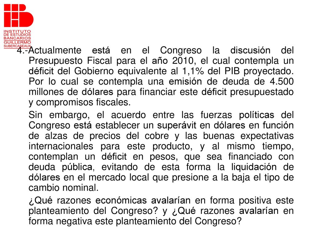 4.-Actualmente está en el Congreso la discusión del Presupuesto Fiscal para el año 2010, el cual contempla un déficit del Gobierno equivalente al 1,1% del PIB proyectado. Por lo cual se contempla una emisión de deuda de millones de dólares para financiar este déficit presupuestado y compromisos fiscales.