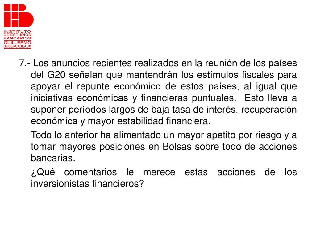 7.- Los anuncios recientes realizados en la reunión de los países del G20 señalan que mantendrán los estímulos fiscales para apoyar el repunte económico de estos países, al igual que iniciativas económicas y financieras puntuales. Esto lleva a suponer períodos largos de baja tasa de interés, recuperación económica y mayor estabilidad financiera.