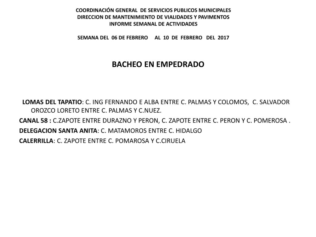 COORDINACIÓN GENERAL DE SERVICIOS PUBLICOS MUNICIPALES DIRECCION DE MANTENIMIENTO DE VIALIDADES Y PAVIMENTOS INFORME SEMANAL DE ACTIVIDADES SEMANA DEL 06 DE FEBRERO AL 10 DE FEBRERO DEL 2017